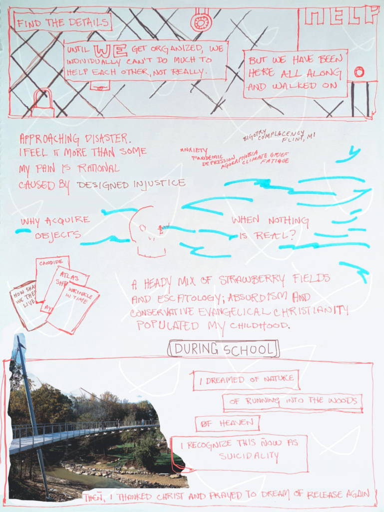 page four of etiolated. the first panel imposes text over an abstracted chain-link fence with locks and a cut-off sign that says "help". this is what a bridge barrier looks like on the pedestrian level. the imposed text says "find the details. until WE get organized, we individually can't do much to help each other, not really. but we have been here all along and walked on". the next panel reads "approaching disaster. i feel it more than some. my pain is rational, caused by designed injustice. why acquire objects when nothing is real?" the words are mixed with the currents of water washing through a skull, as well as with floating words: "anxiety, pandemic, depression, agoraphobia, climate grief, fatigue, bigotry, complacency, flint michigan". next, four books display partially obscured titles: "how shall we now live", "candide", "atlas shrugged", "wrinkle in time". words continue, "a heady mix of strawberry fields and escatology; absurdism and conservative evangelical christianity populated my childhood." the last panel is a photograph of the suspension pedestrian bridge at reedy river falls in greenville, south carolina. text finishes, "during school i dreamed of nature; of running into the woods; of heaven. i recognize this now as suicidality. then, i thanked chhrist and prayed to dream of release again"