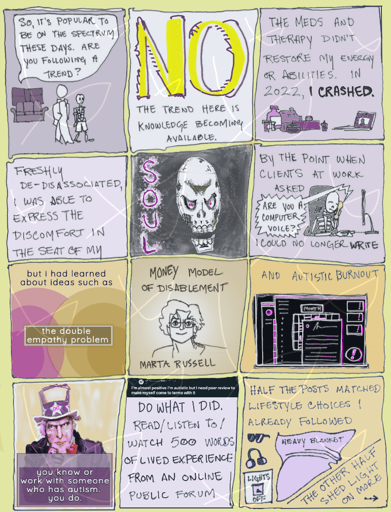 page 26 of etiolated. two figures walk away from a sofa and window. the figure in the coat asks the skeleton, "so it's popular to be on the spectrum these days. are you following a trend?" the next panel begins the answer. NO. the trend here is knowledge becoming available. next panel - the meds and therapy didn't restore my energy or abilities. in 2022, i CRASHED. pretty medicine bottles and an online therapy session decorate the bottom of the panel. next panel - freshly de-disassociated, i was able to express the discomfort in the seat of my. next panel - SOUL. an ornate, elongated skull with glowing eyes stares at the reader. next panel - skeleton robin sits in an office chair at a computer, phone up to their ear. text says "by the point when clients at work asked "are you a computer voice?" i could no longer write." robin is slumped forward over the computer mouse and has closed their eyes. next panel - but i has learned about ideas such as the double empathy problem. uneven fields of color overlap. next panel - money model of disablement / marta russell. an aura fouses on a simple line portrait of an older, slender woman with short hair and glasses. next panel - the words "and autistic burnout" above a black screen covered in glowing alerts. next panel - the recruitment poster of uncle sam is painted over in purple with infinity signs on his hat. text says "you know or work with someone who has autism. you do." next panel - a forum title image says "I'm almost positive I'm autistic but I need peer review to make myself come to terms with it". the panel continues, do what i did. read/ listen to/ watch 500 words of lived experience from an online public forum. next panel - half the posts matched lifestyle choices i already followed. doodles of a heavy blanket, lights switched off, headphones, and sunglasses. the other half shed light on more -- and an arrow points to the next page