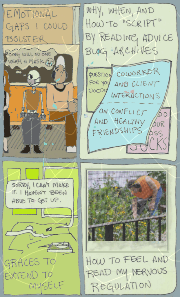 page 27 of etiolated. four panels of equal size beginning with the inside of a subway car. text: emotional gaps i could bolster. robin sits between two other passengers, neither of whom are wearing basic safety face masks. robin is concerned; their skull worries "omg, will no one wear a mask" with a weeping emoji". second panel text: why, when, and how to "script" by reasinf advice archives. three overlapping shapes display text reading "questions for your doctor", "coworker and client interactions", "on conflict and healthy friendships", and "what to do when your boss sucks". the shapes partially obscure each other. second panel text: graces to extend myself. robin is covered by a blanket, except their fingers and half of their skull on the pillow beside a phone. a bed tray is on the foot of the bed. a text message comes from the phone. it was sent by robin and says "sorry, i can't make it. i haven't been able to get up". fourth panel is a photograph of robin working in the garden. the photo was taken through a window screen resulting in a dim impression whose details are only crisp on a few nearby flowers. text: how to feel and read my nervous regulation