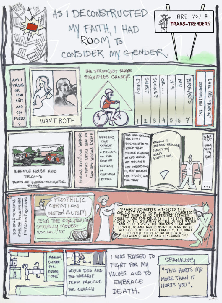 page 33 of etiolated. five shelves on a bookshelf. first shelf shows a smaller shelf full of books topped with a cross, being smashed by a hammer. text reads, as i deconstructed my faith, i had room to consider my gender. a billboard shows a figure with a hat and a shotgun next to the words "are you a trans-trender?". the second shelf begins with a book called "am i trans or feminist and confused?" a book showing a long-haired rock star and Sinead o'Connor with her shaved head is called "i want both". robin rides a bicycle in front of a triangle pointing up under the words "the strongest shape signifies change". a seven-volume book set titled "every shirt sucks? or it's my breasts" is next to a two-set of books named "domination 101" and "call me 'robin'". third shelf displays a big book of photography called "waffle house and trains: photos of father-daughter bonds". "harry potter and why no one takes cross-gender polyjuice potion" is next to "feeling the spirit: a primer on the role of ecstasy in christian ritual". a book is opened to a quote from real book "she who became the sun": she wanted to keep that fierce empathy in the world. not because she understood it, but because she didn't, and for that reason it seemed precious, something worth protecting. the open page ends in a triangle pointing down. robin carries folding chairs next to the last book on the shelf, "shape-shifting gods". fourth shelf has a tome titled "david and jonathan: definitely hetero platonic friends". next, a panel shows a figure preaching "pedophilic christian nationalism" to a bible reader thinking "jesus the egalitarian sexually modest socialist". An angel and a devil with their harp and trident flank a poster with a large quote to be found in the post text. the last shelf contains a box panel showing young robin making coffee for the church members in an industrial kitchen, next to a box panel of dad and the worship team practicing for worship service. plain text reads "i was raised to fight for my values and to embrace death." the last box is labeled "spanking: this hurts me more than it hurts you".
